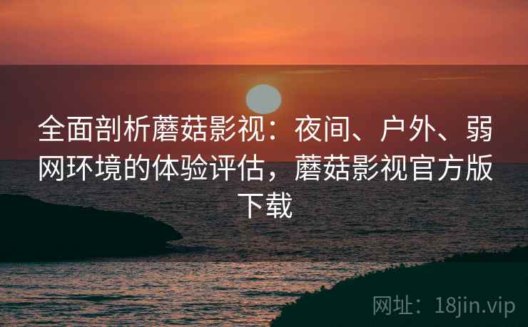全面剖析蘑菇影视:夜间、户外、弱网环境的体验评估,蘑菇影视官方版下载 全面剖析蘑菇影视:夜间、户外、弱网环境的体验评估,蘑菇影视官方版下载