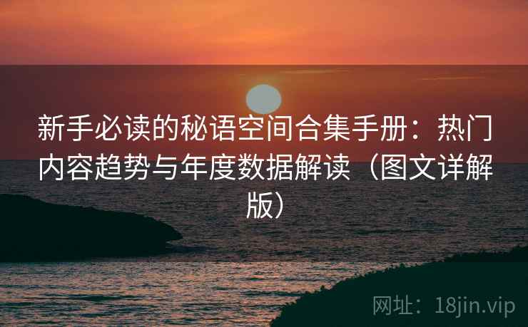新手必读的秘语空间合集手册：热门内容趋势与年度数据解读（图文详解版）