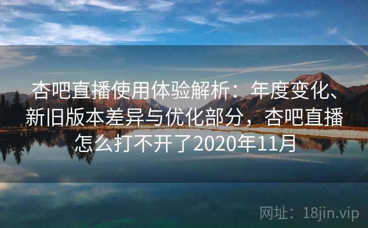 杏吧直播使用体验解析：年度变化、新旧版本差异与优化部分，杏吧直播怎么打不开了2020年11月