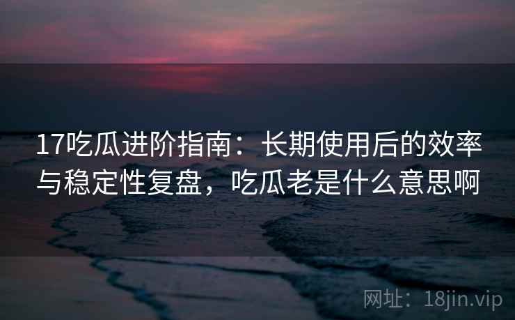 17吃瓜进阶指南：长期使用后的效率与稳定性复盘，吃瓜老是什么意思啊