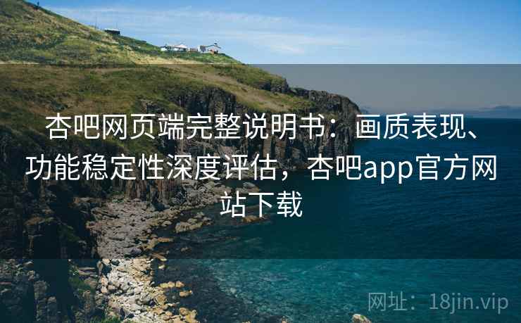 杏吧网页端完整说明书：画质表现、功能稳定性深度评估，杏吧app官方网站下载