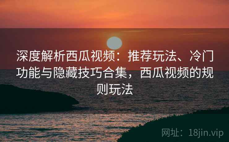 深度解析西瓜视频:推荐玩法、冷门功能与隐藏技巧合集,西瓜视频的规则玩法 深度解析西瓜视频:推荐玩法、冷门功能与隐藏技巧合集,西瓜视频的规则玩法