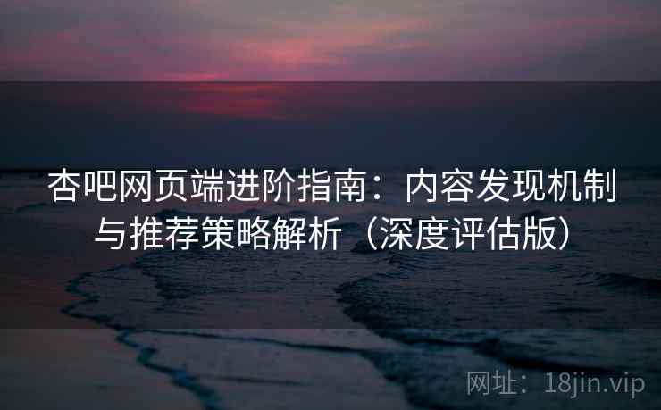 杏吧网页端进阶指南：内容发现机制与推荐策略解析（深度评估版）