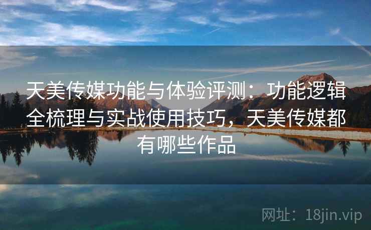 天美传媒功能与体验评测：功能逻辑全梳理与实战使用技巧，天美传媒都有哪些作品