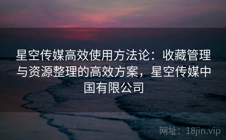 星空传媒高效使用方法论：收藏管理与资源整理的高效方案，星空传媒中国有限公司