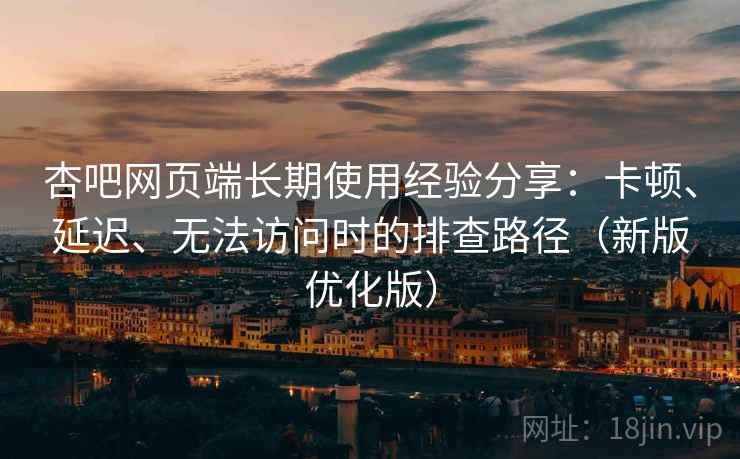 杏吧网页端长期使用经验分享：卡顿、延迟、无法访问时的排查路径（新版优化版）