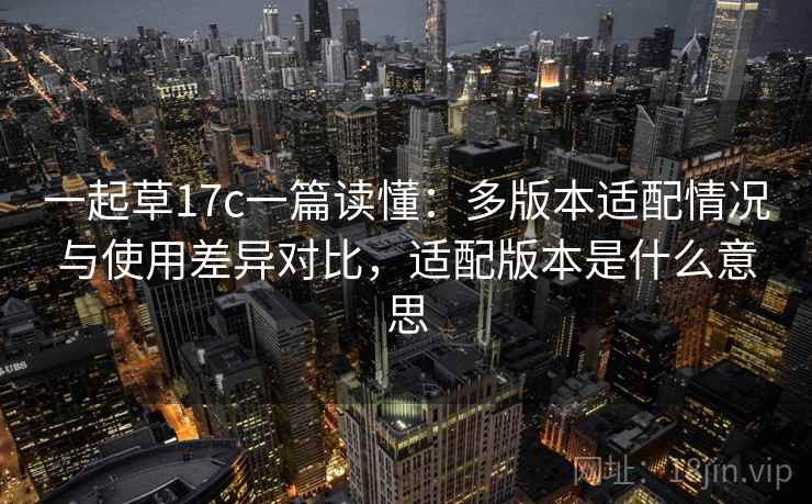 一起草17c一篇读懂:多版本适配情况与使用差异对比,适配版本是什么意思 一起草17c一篇读懂:多版本适配情况与使用差异对比,适配版本是什么意思