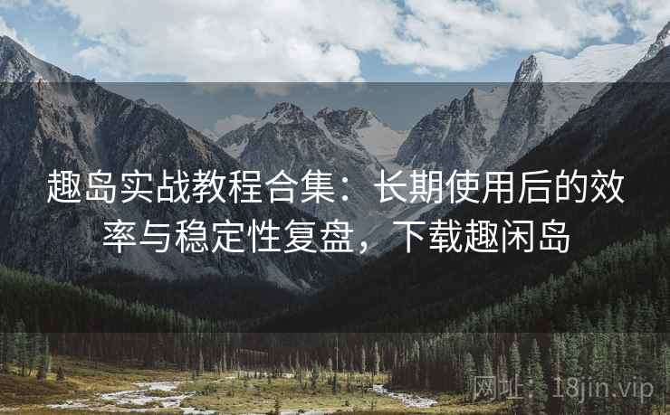 趣岛实战教程合集：长期使用后的效率与稳定性复盘，下载趣闲岛