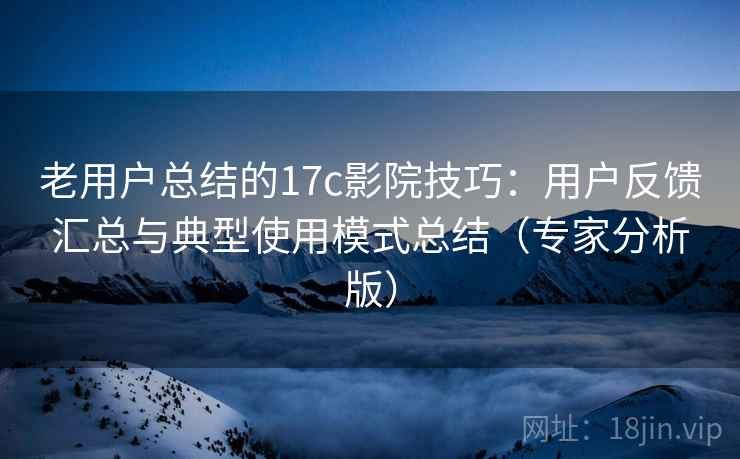 老用户总结的17c影院技巧：用户反馈汇总与典型使用模式总结（专家分析版）