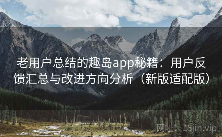 老用户总结的趣岛app秘籍：用户反馈汇总与改进方向分析（新版适配版）