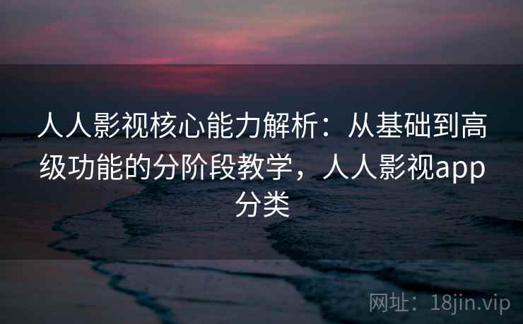 人人影视核心能力解析：从基础到高级功能的分阶段教学，人人影视app分类