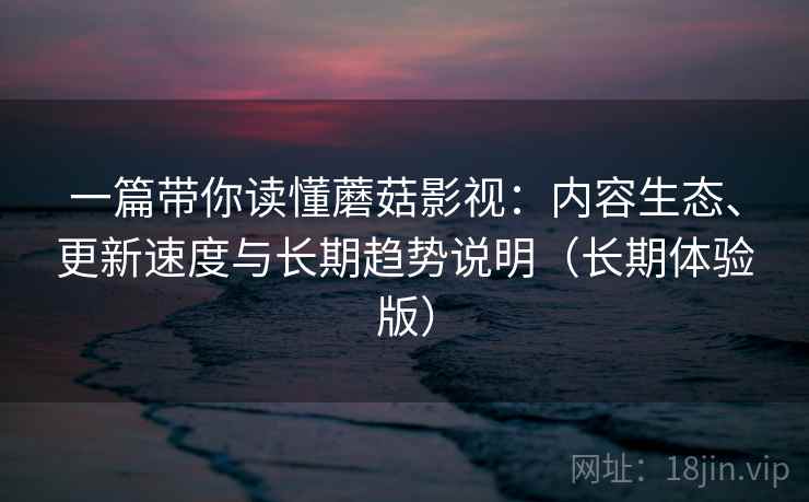 一篇带你读懂蘑菇影视：内容生态、更新速度与长期趋势说明（长期体验版）