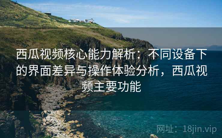 西瓜视频核心能力解析：不同设备下的界面差异与操作体验分析，西瓜视频主要功能