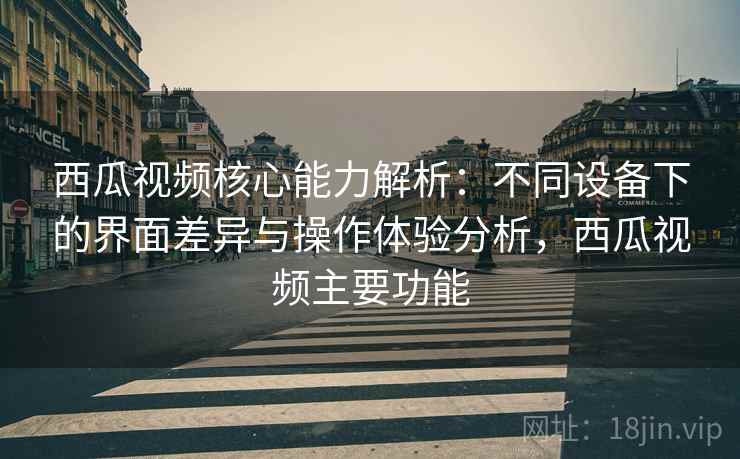 西瓜视频核心能力解析：不同设备下的界面差异与操作体验分析，西瓜视频主要功能