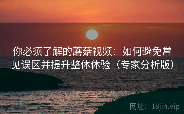 你必须了解的蘑菇视频：如何避免常见误区并提升整体体验（专家分析版）