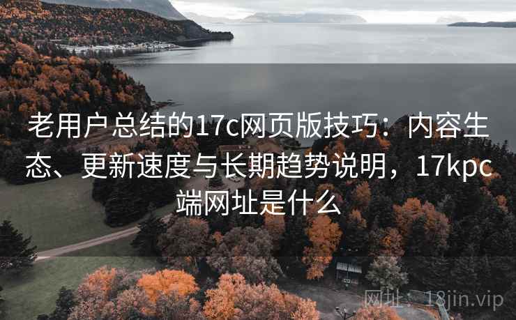 老用户总结的17c网页版技巧：内容生态、更新速度与长期趋势说明，17kpc端网址是什么