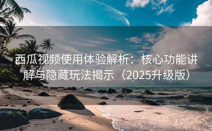 西瓜视频使用体验解析：核心功能讲解与隐藏玩法揭示（2025升级版）