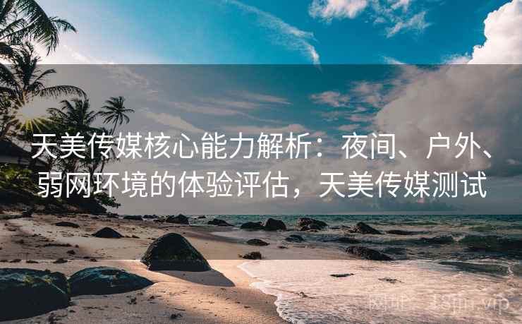 天美传媒核心能力解析：夜间、户外、弱网环境的体验评估，天美传媒测试