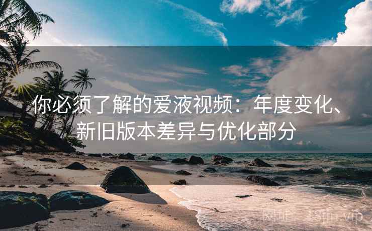 你必须了解的爱液视频：年度变化、新旧版本差异与优化部分