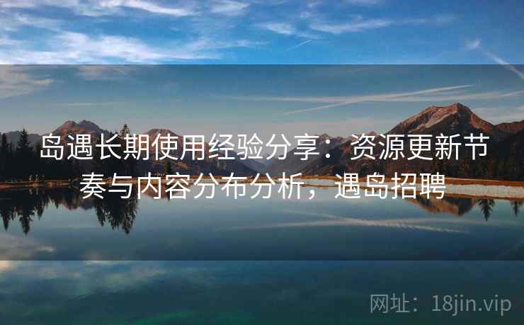 岛遇长期使用经验分享:资源更新节奏与内容分布分析,遇岛招聘 岛遇长期使用经验分享:资源更新节奏与内容分布分析,遇岛招聘