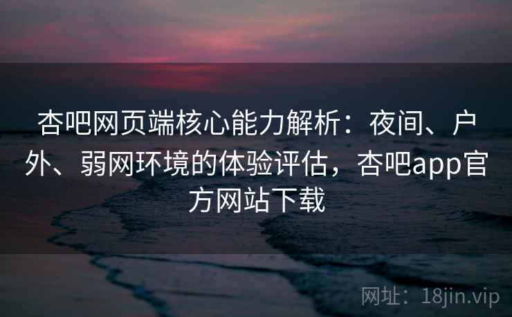 杏吧网页端核心能力解析：夜间、户外、弱网环境的体验评估，杏吧app官方网站下载