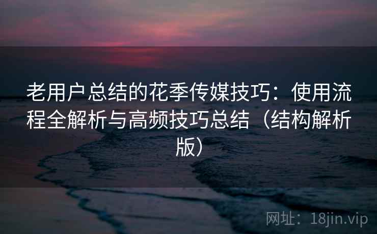 老用户总结的花季传媒技巧:使用流程全解析与高频技巧总结(结构解析版) 老用户总结的花季传媒技巧:使用流程全解析与高频技巧总结(结构解析版)