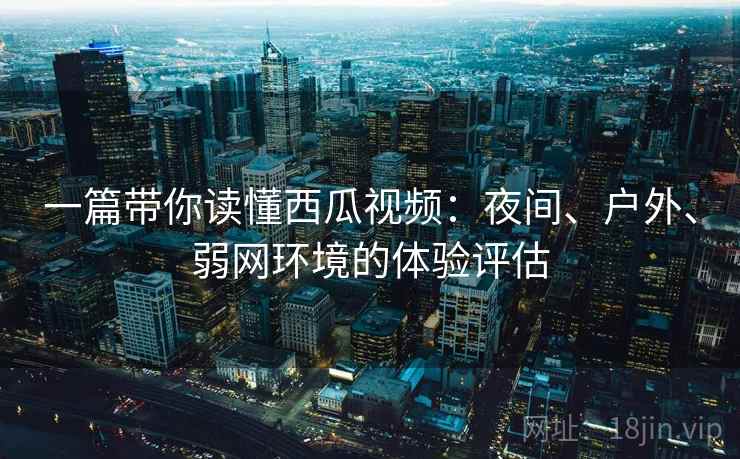 一篇带你读懂西瓜视频:夜间、户外、弱网环境的体验评估 一篇带你读懂西瓜视频:夜间、户外、弱网环境的体验评估