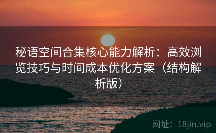 秘语空间合集核心能力解析:高效浏览技巧与时间成本优化方案(结构解析版) 秘语空间合集核心能力解析:高效浏览技巧与时间成本优化方案(结构解析版)