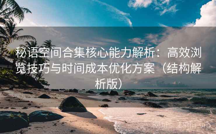 秘语空间合集核心能力解析：高效浏览技巧与时间成本优化方案（结构解析版）