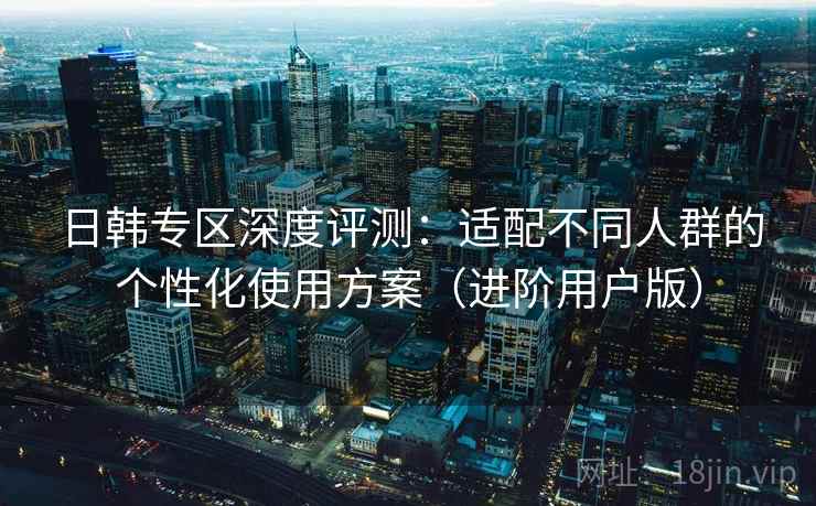 日韩专区深度评测：适配不同人群的个性化使用方案（进阶用户版）