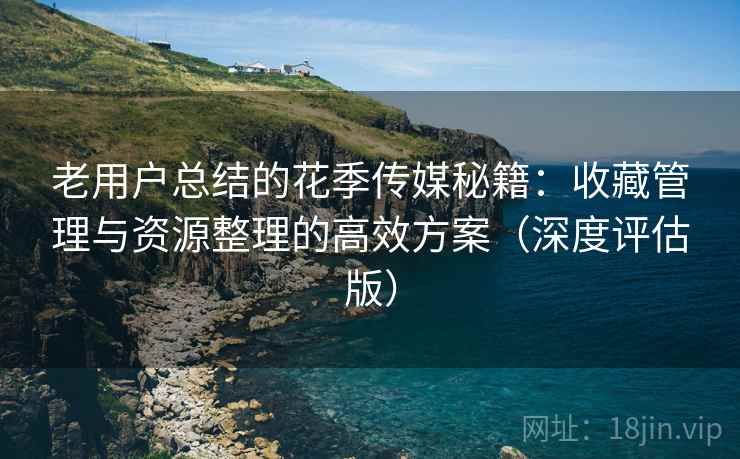 老用户总结的花季传媒秘籍：收藏管理与资源整理的高效方案（深度评估版）