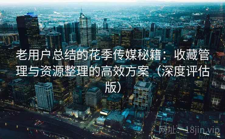 老用户总结的花季传媒秘籍:收藏管理与资源整理的高效方案(深度评估版) 老用户总结的花季传媒秘籍:收藏管理与资源整理的高效方案(深度评估版)