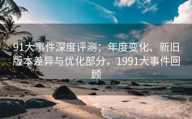91大事件深度评测:年度变化、新旧版本差异与优化部分,1991大事件回顾 91大事件深度评测:年度变化、新旧版本差异与优化部分,1991大事件回顾