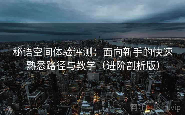 秘语空间体验评测:面向新手的快速熟悉路径与教学(进阶剖析版) 秘语空间体验评测:面向新手的快速熟悉路径与教学(进阶剖析版)