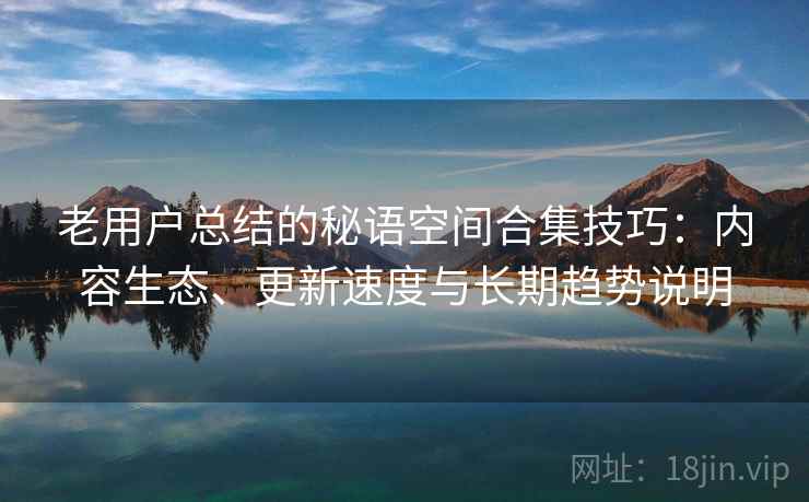 老用户总结的秘语空间合集技巧:内容生态、更新速度与长期趋势说明 老用户总结的秘语空间合集技巧:内容生态、更新速度与长期趋势说明