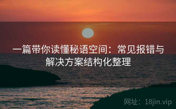 一篇带你读懂秘语空间:常见报错与解决方案结构化整理 一篇带你读懂秘语空间:常见报错与解决方案结构化整理
