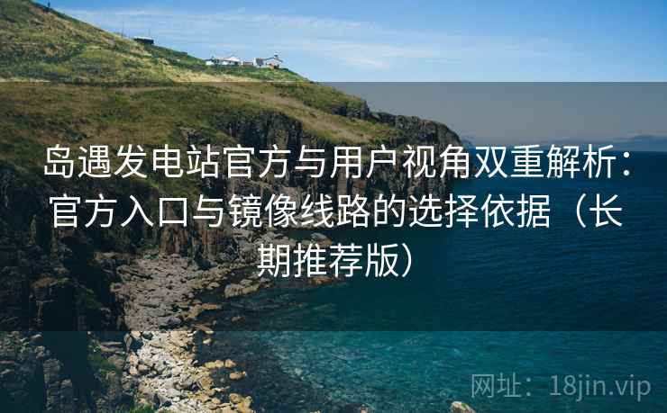 岛遇发电站官方与用户视角双重解析：官方入口与镜像线路的选择依据（长期推荐版）
