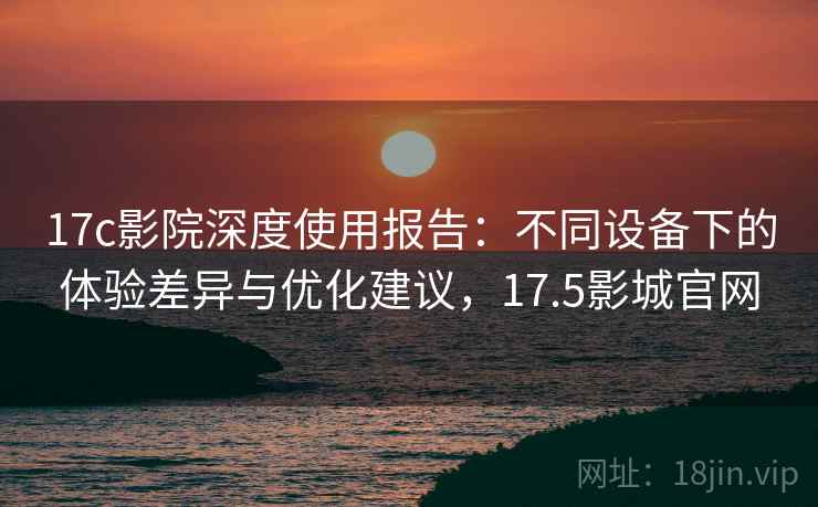 17c影院深度使用报告：不同设备下的体验差异与优化建议，17.5影城官网